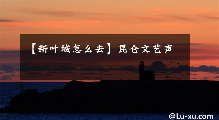 【新叶城怎么去】昆仑文艺声
