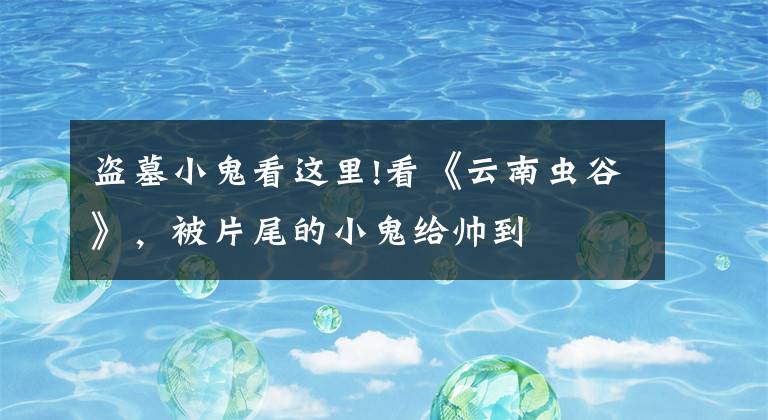 盗墓小鬼看这里!看《云南虫谷》，被片尾的小鬼给帅到