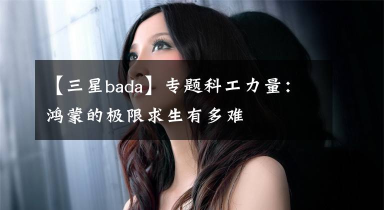 【三星bada】专题科工力量:鸿蒙的极限求生有多难