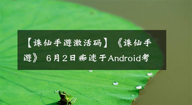 【诛仙手游激活码】《诛仙手游》 6月2日痴迷于Android考试，发送了激活码