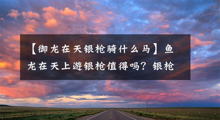 【御龙在天银枪骑什么马】鱼龙在天上游银枪值得吗？银枪技术属性综合分析