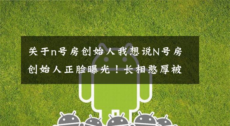 关于n号房创始人我想说N号房创始人正脸曝光！长相憨厚被指撞脸赵博士，还是名校高材生