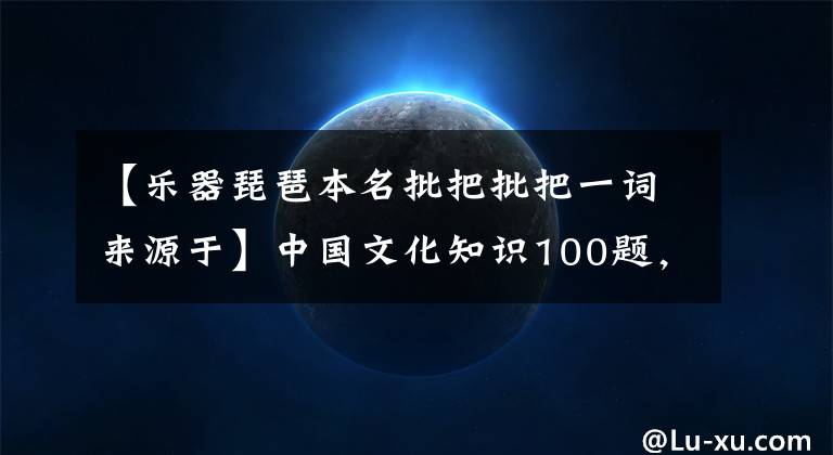 【乐器琵琶本名批把批把一词来源于】中国文化知识100题,你不一定知道,老师和学生收集(包括答案)