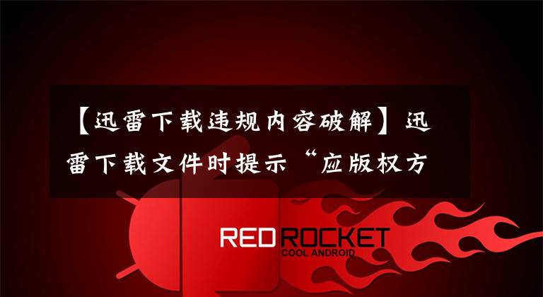 【迅雷下载违规内容破解】迅雷下载文件时提示“应版权方要求，文件无法下载”怎么办？