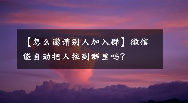 【怎么邀请别人加入群】微信能自动把人拉到群里吗？