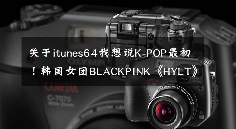 关于itunes64我想说K-POP最初！韩国女团BLACKPINK《HYLT》舞蹈视频点击率突破8亿
