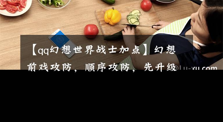 【qq幻想世界战士加点】幻想前戏攻防,顺序攻防,先升级什么比较好?