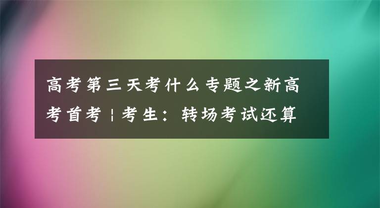 高考第三天考什么专题之新高考首考 | 考生：转场考试还算适应，思想政治选项有点“考”人