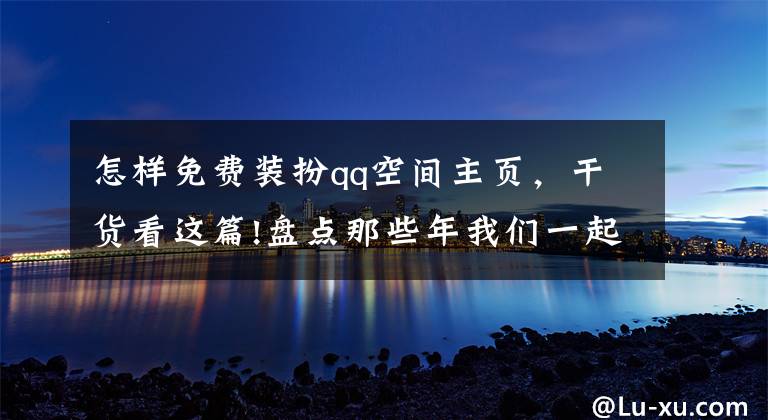 怎样免费装扮qq空间主页，干货看这篇!盘点那些年我们一起追过的“非主流空间”，简直6的飞起！