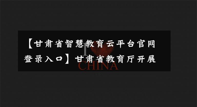【甘肃省智慧教育云平台官网登录入口】甘肃省教育厅开展2020年县域义务教育均衡发展公众满意度调查