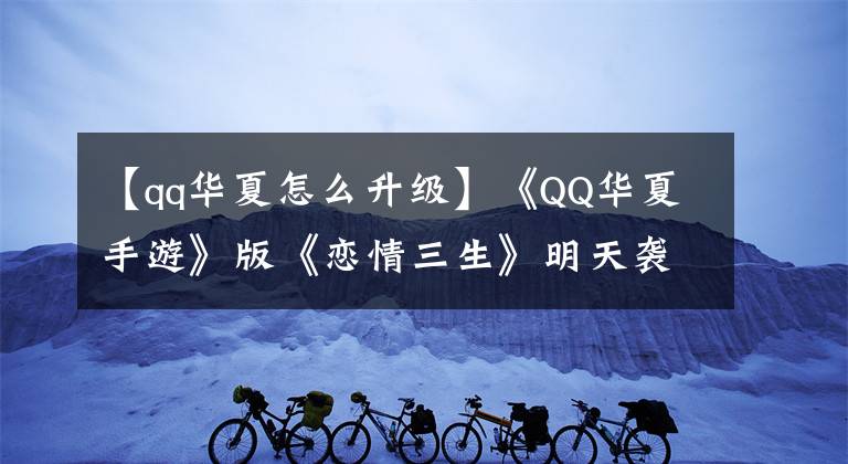 【qq华夏怎么升级】《QQ华夏手游》版《恋情三生》明天袭击五大玩法，全面曝光！
