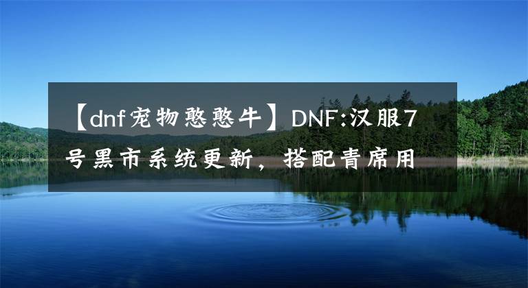 【dnf宠物憨憨牛】DNF:汉服7号黑市系统更新，搭配青席用途广泛，可以改变两个灿烂的选择。