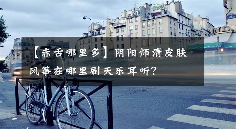 【赤舌哪里多】阴阳师清皮肤风筝在哪里刷天乐耳听?