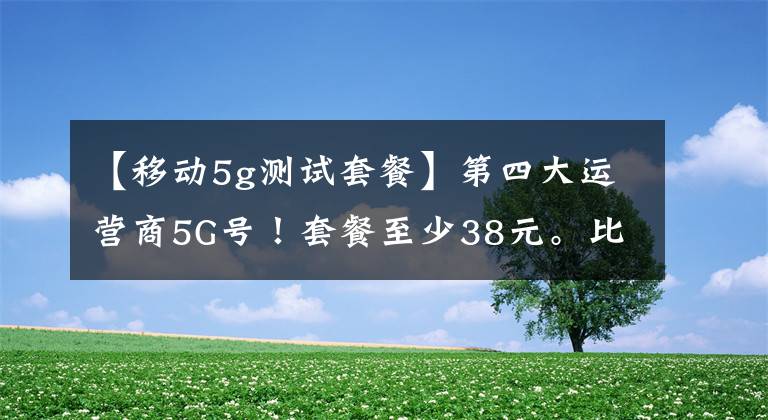 【移动5g测试套餐】第四大运营商5G号!套餐至少38元。比较费用后再选择吗?