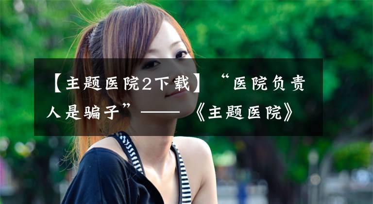 【主题医院2下载】“医院负责人是骗子”—— 《主题医院》比《双点医院》