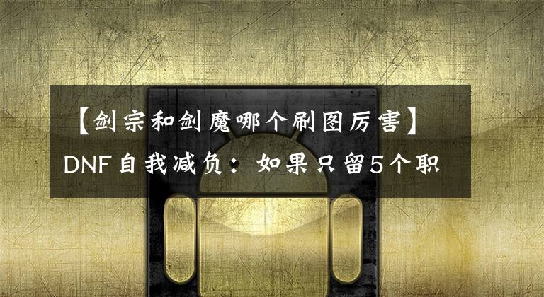 【剑宗和剑魔哪个刷图厉害】DNF自我减负：如果只留5个职业，你们会选择谁？被我说中几个？