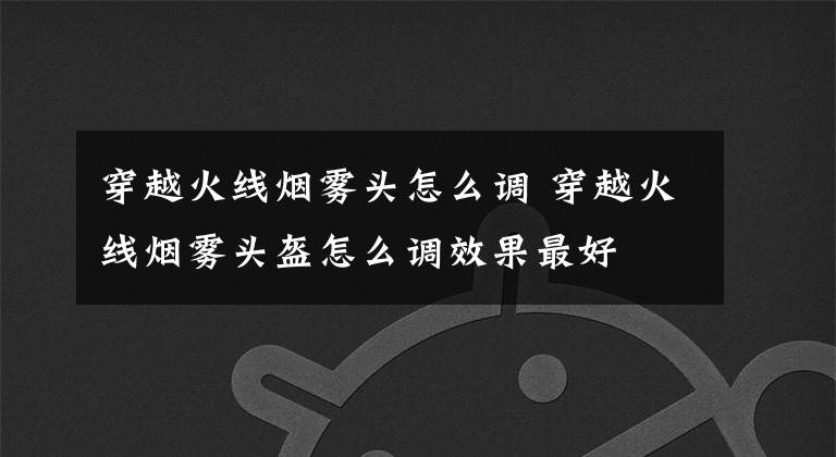 穿越火线烟雾头怎么调 穿越火线烟雾头盔怎么调效果最好