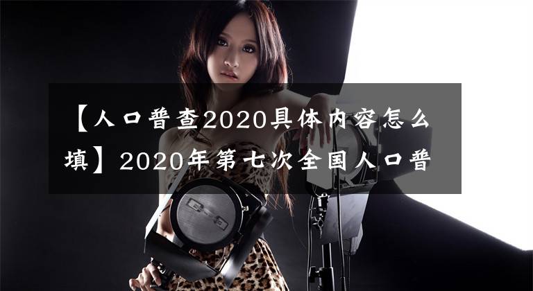 【人口普查2020具体内容怎么填】2020年第七次全国人口普查长表编制要点