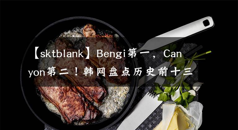 【sktblank】Bengi第一，Canyon第二！韩网盘点历史前十三打野选手