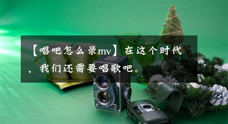 【唱吧怎么录mv】在这个时代，我们还需要唱歌吧。