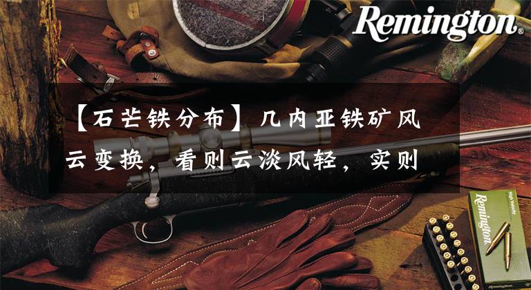 【石芒铁分布】几内亚铁矿风云变换，看则云淡风轻，实则暗潮涌动，中铝要当心