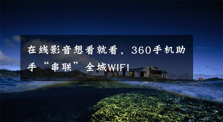在线影音想看就看,360手机助手“串联”全城WIFI