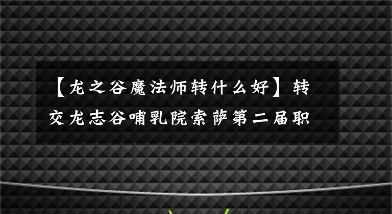 【龙之谷魔法师转什么好】转交龙志谷哺乳院索萨第二届职业推荐冰岭花舞。