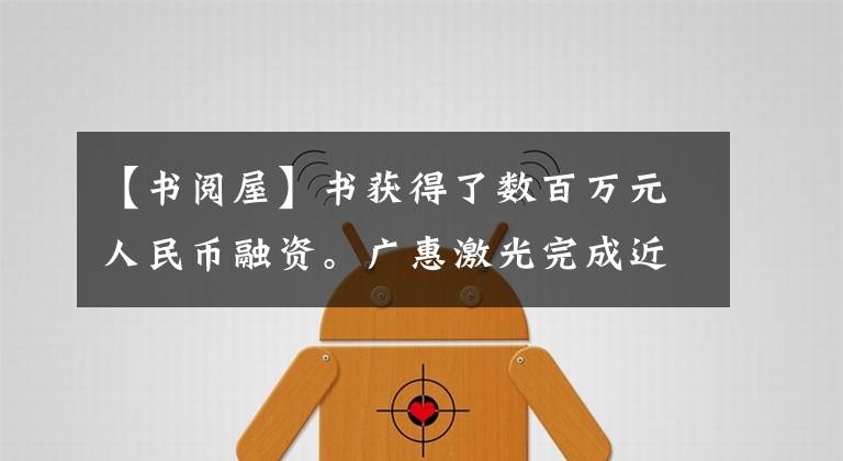 【书阅屋】书获得了数百万元人民币融资。广惠激光完成近亿元融资
