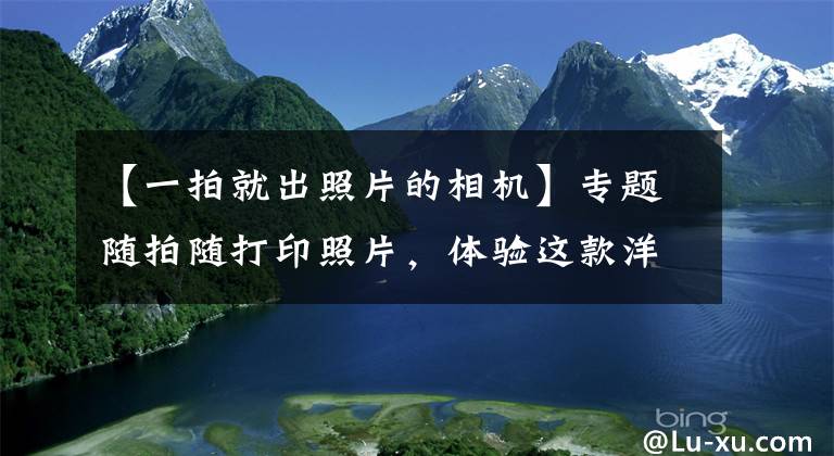 【一拍就出照片的相机】专题随拍随打印照片,体验这款洋品牌定制相机,方便背后也有很多麻烦