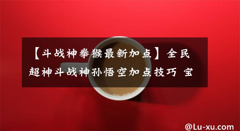 【斗战神拳猴最新加点】全民超神斗战神孙悟空加点技巧 宝石推荐