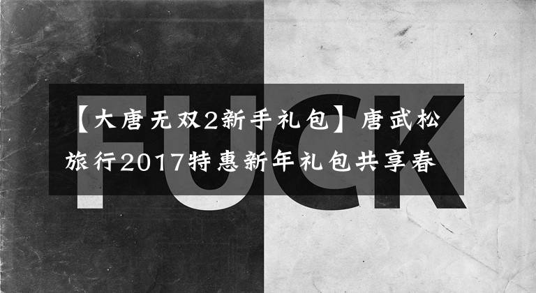 【大唐无双2新手礼包】唐武松旅行2017特惠新年礼包共享春节礼包
