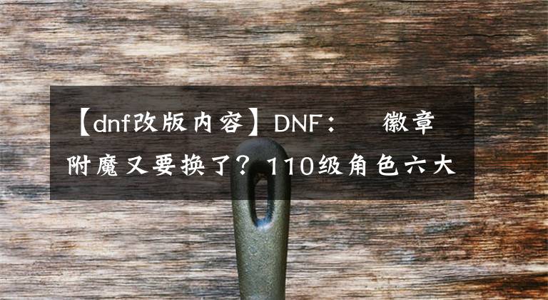 【dnf改版内容】DNF：​徽章附魔又要换了？110级角色六大改版，影响全职业玩法