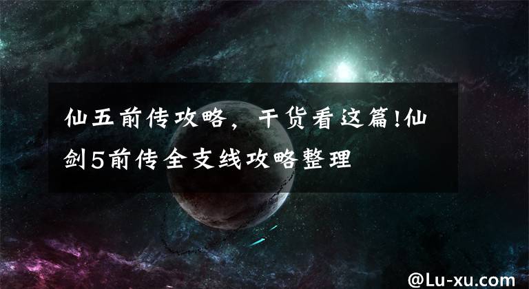 仙五前传攻略,干货看这篇!仙剑5前传全支线攻略整理