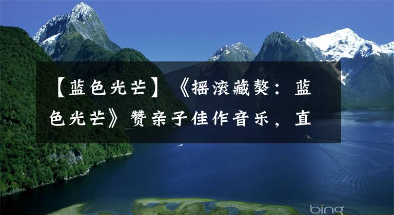 【蓝色光芒】《摇滚藏獒：蓝色光芒》赞亲子佳作音乐，直接进入灵魂，引起强烈共鸣