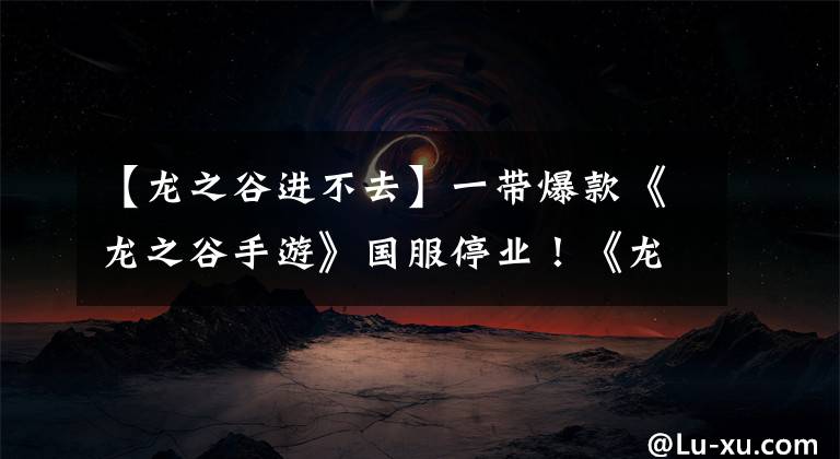 【龙之谷进不去】一带爆款《龙之谷手游》国服停业！《龙之谷2》口碑评分双重危机