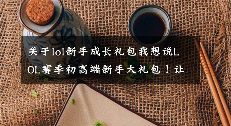 关于lol新手成长礼包我想说LOL赛季初高端新手大礼包!让您更快升到30级!