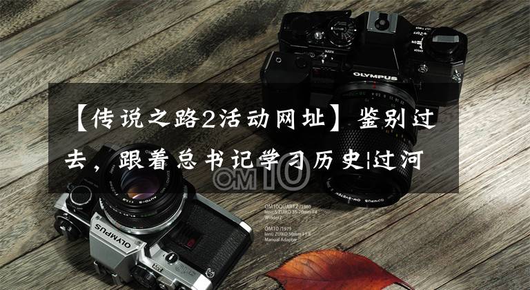 【传说之路2活动网址】鉴别过去,跟着总书记学习历史|过河,越过古今的一叶扁舟