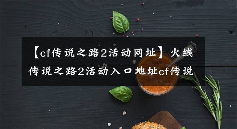 【cf传说之路2活动网址】火线传说之路2活动入口地址cf传说之路2活动游戏介绍