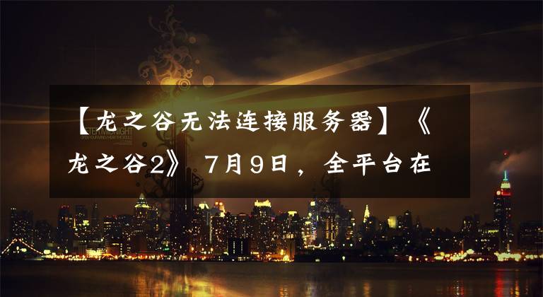 【龙之谷无法连接服务器】《龙之谷2》 7月9日,全平台在线洛川联合发行新歌《Are  U  Ready》