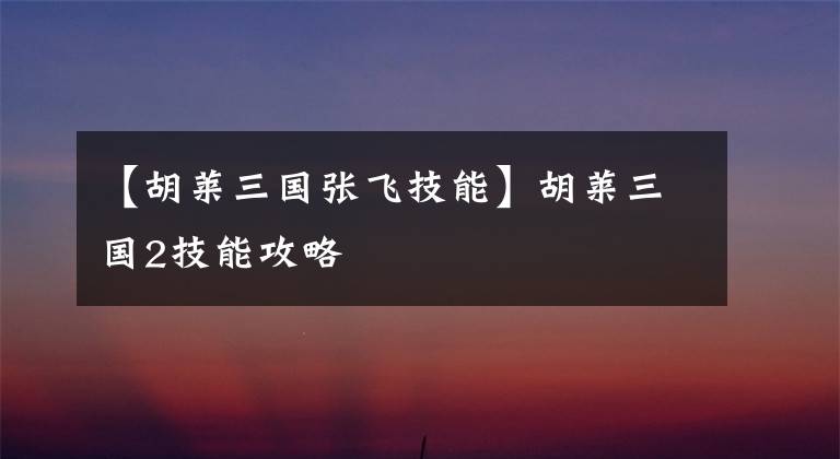 【胡莱三国张飞技能】胡莱三国2技能攻略