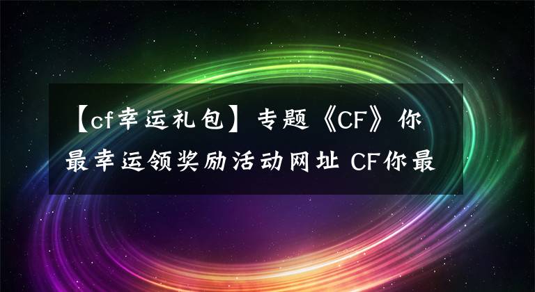 【cf幸运礼包】专题《CF》你最幸运领奖励活动网址 CF你最幸运领奖励活动有什么奖励