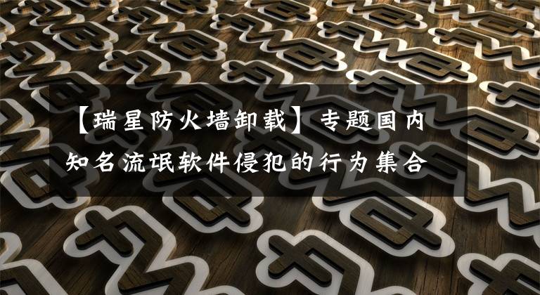 【瑞星防火墙卸载】专题国内知名流氓软件侵犯的行为集合