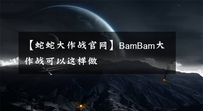 【蛇蛇大作战官网】BamBam大作战可以这样做