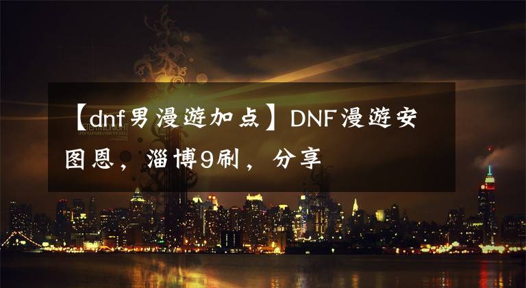 【dnf男漫游加点】DNF漫游安图恩,淄博9刷,分享