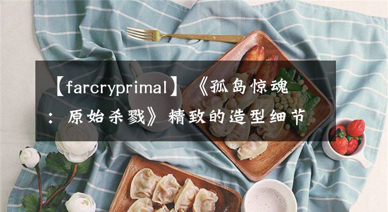 【farcryprimal】《孤岛惊魂：原始杀戮》精致的造型细节丰富