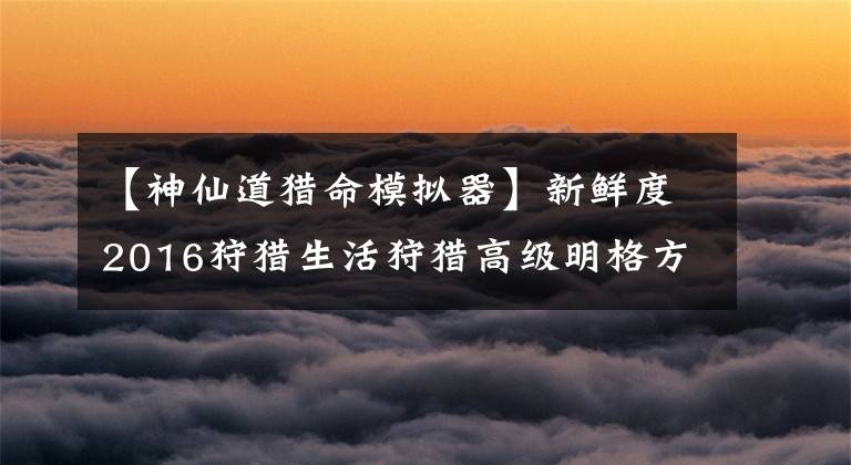 【神仙道猎命模拟器】新鲜度2016狩猎生活狩猎高级明格方法经验分享