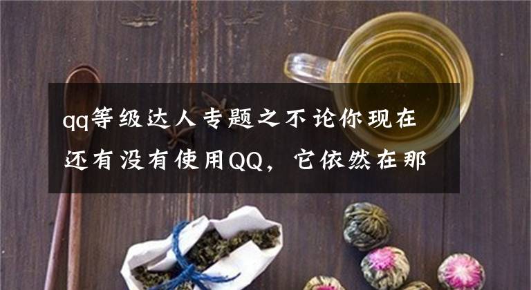 qq等级达人专题之不论你现在还有没有使用QQ，它依然在那里，慢慢地壮大着自己