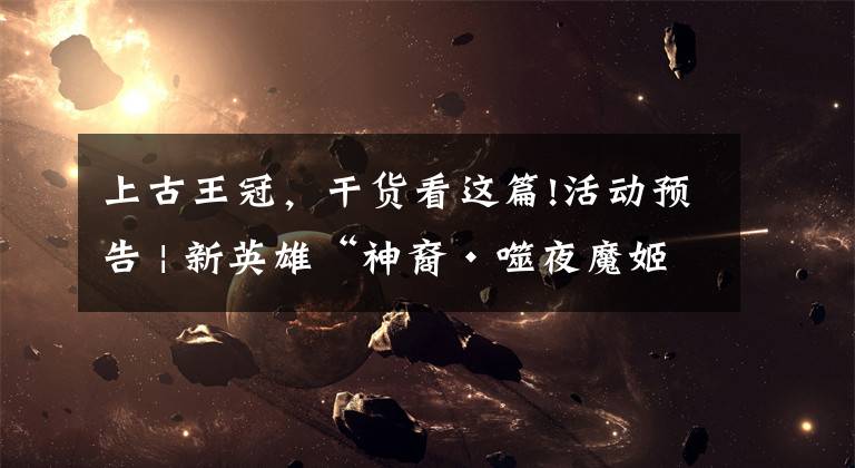 上古王冠，干货看这篇!活动预告 | 新英雄“神裔·噬夜魔姬”系列活动开启