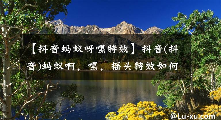 【抖音蚂蚁呀嘿特效】抖音(抖音)蚂蚁啊,嘿,摇头特效如何制作avatarify蚂蚁牙齿黑色模板材质大战?