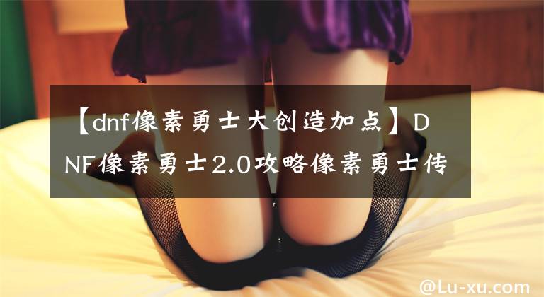 【dnf像素勇士大创造加点】DNF像素勇士2.0攻略像素勇士传说攻略2.0最新